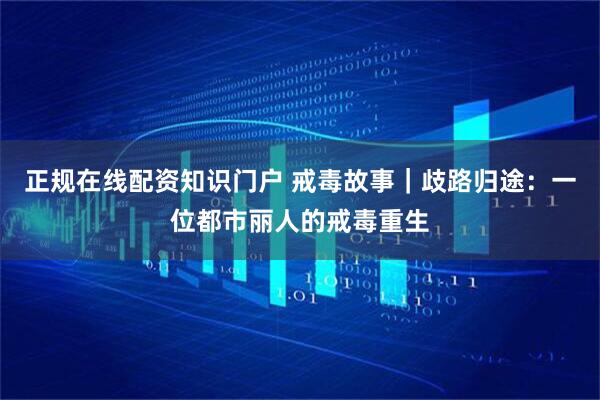 正规在线配资知识门户 戒毒故事｜歧路归途：一位都市丽人的戒毒重生