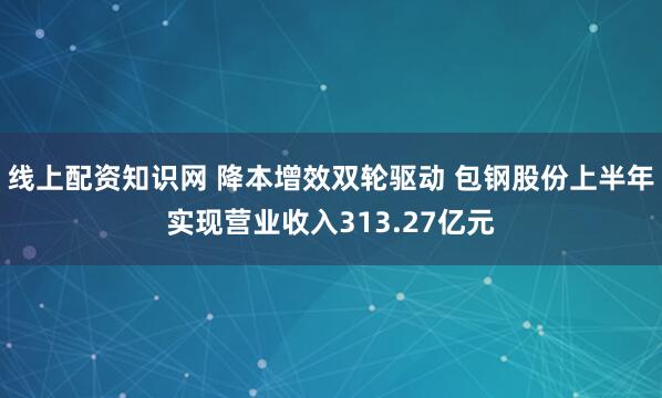 线上配资知识网 降本增效双轮驱动 包钢股份上半年实现营业收入313.27亿元