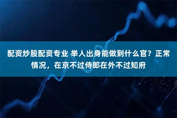 配资炒股配资专业 举人出身能做到什么官？正常情况，在京不过侍郎在外不过知府