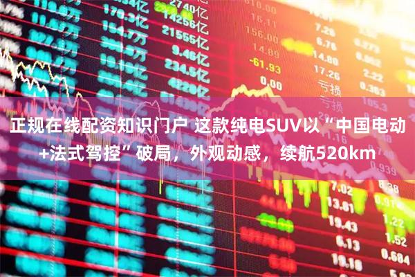 正规在线配资知识门户 这款纯电SUV以“中国电动+法式驾控”破局，外观动感，续航520km