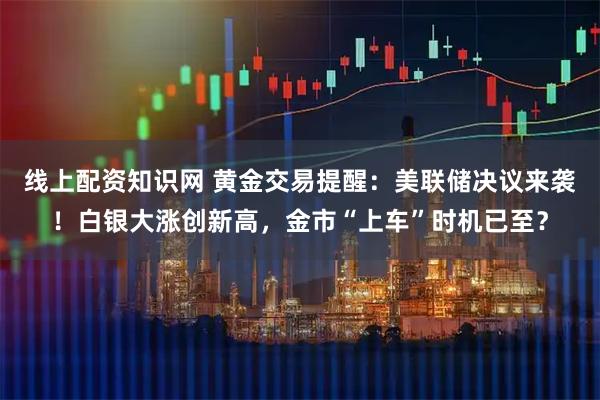 线上配资知识网 黄金交易提醒：美联储决议来袭！白银大涨创新高，金市“上车”时机已至？