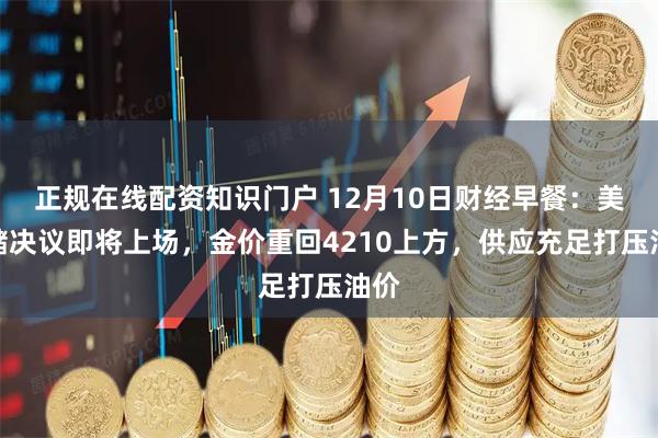 正规在线配资知识门户 12月10日财经早餐：美联储决议即将上场，金价重回4210上方，供应充足打压油价
