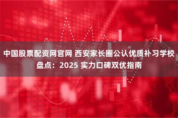 中国股票配资网官网 西安家长圈公认优质补习学校盘点：2025 实力口碑双优指南
