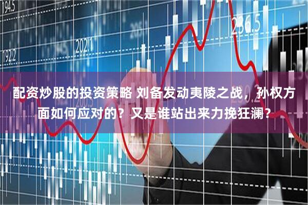 配资炒股的投资策略 刘备发动夷陵之战，孙权方面如何应对的？又是谁站出来力挽狂澜？