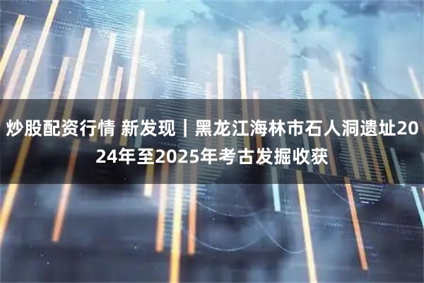 炒股配资行情 新发现｜黑龙江海林市石人洞遗址2024年至2025年考古发掘收获