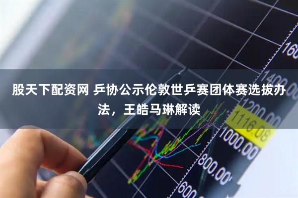 股天下配资网 乒协公示伦敦世乒赛团体赛选拔办法，王皓马琳解读