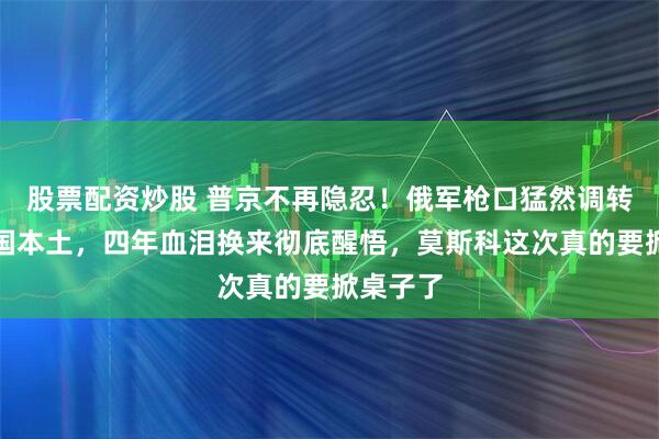 股票配资炒股 普京不再隐忍！俄军枪口猛然调转直指美国本土，四年血泪换来彻底醒悟，莫斯科这次真的要掀桌子了