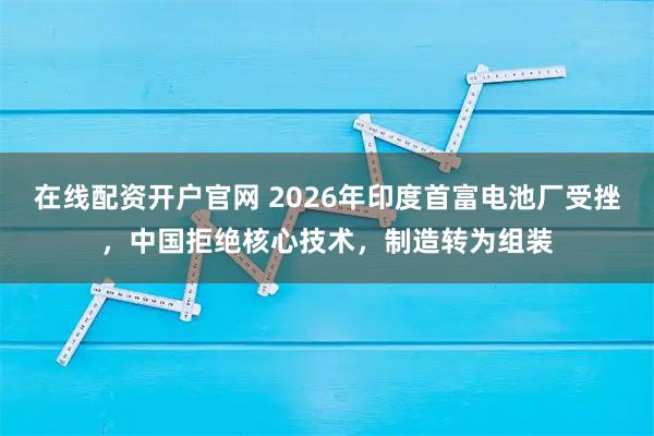 在线配资开户官网 2026年印度首富电池厂受挫，中国拒绝核心技术，制造转为组装
