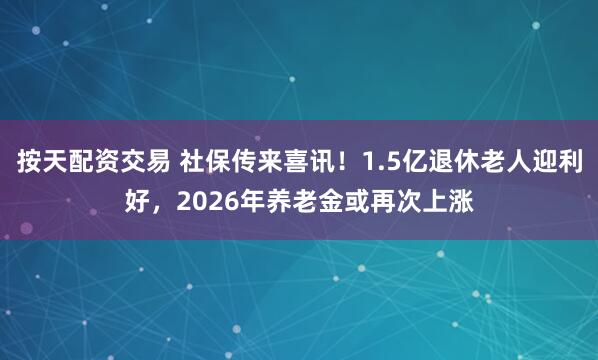 按天配资交易 社保传来喜讯！1.5亿退休老人迎利好，2026年养老金或再次上涨