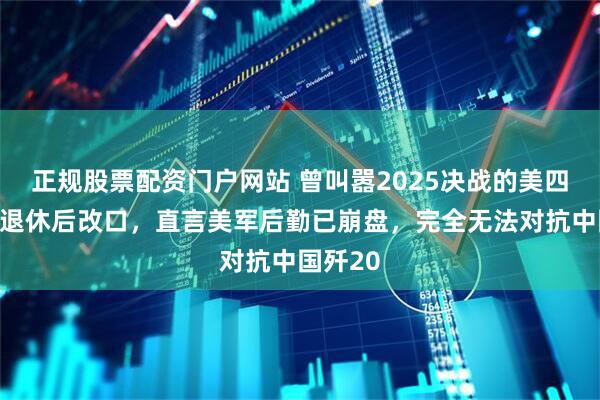 正规股票配资门户网站 曾叫嚣2025决战的美四星上将退休后改口，直言美军后勤已崩盘，完全无法对抗中国歼20