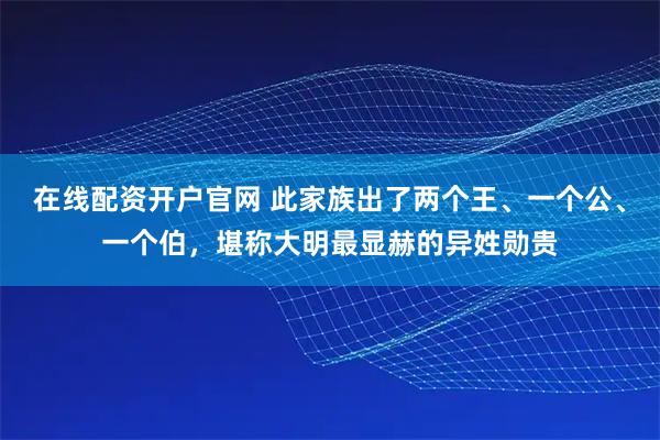 在线配资开户官网 此家族出了两个王、一个公、一个伯，堪称大明最显赫的异姓勋贵