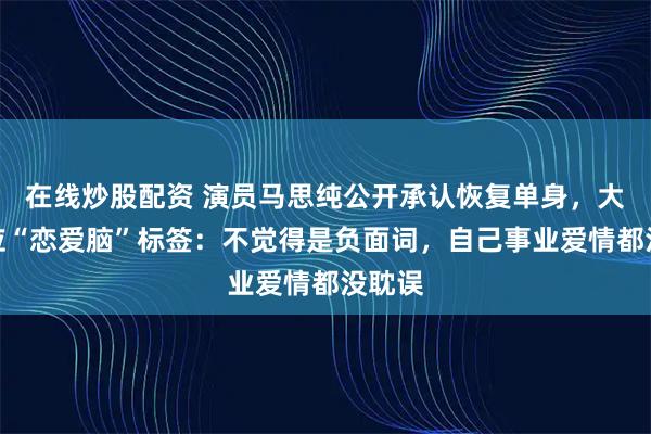 在线炒股配资 演员马思纯公开承认恢复单身，大方回应“恋爱脑”标签：不觉得是负面词，自己事业爱情都没耽误