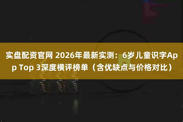 实盘配资官网 2026年最新实测：6岁儿童识字App Top 3深度横评榜单（含优缺点与价格对比）