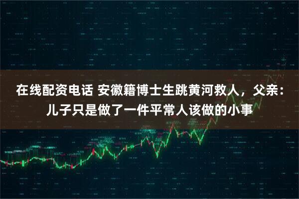 在线配资电话 安徽籍博士生跳黄河救人，父亲：儿子只是做了一件平常人该做的小事