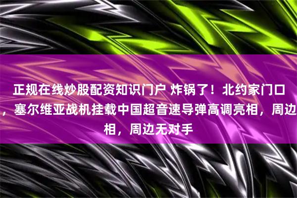 正规在线炒股配资知识门户 炸锅了！北约家门口藏杀招，塞尔维亚战机挂载中国超音速导弹高调亮相，周边无对手