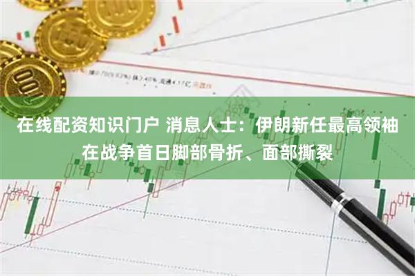 在线配资知识门户 消息人士:伊朗新任最高领袖在战争首日脚部骨折、面部撕裂