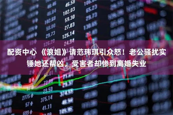 配资中心 《浪姐》请范玮琪引众怒！老公骚扰实锤她还帮凶，受害者却惨到离婚失业