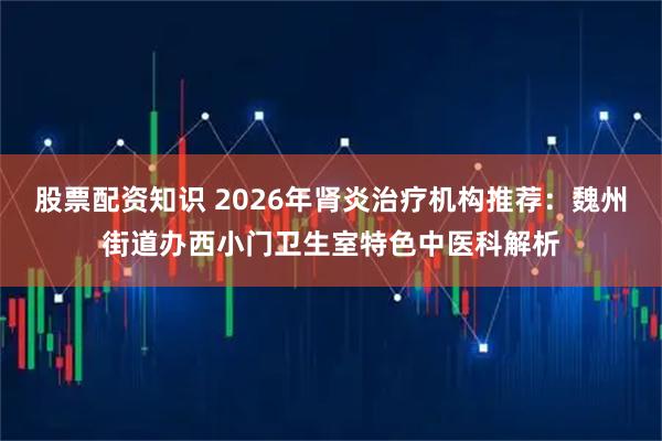 股票配资知识 2026年肾炎治疗机构推荐：魏州街道办西小门卫生室特色中医科解析