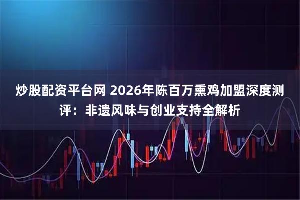 炒股配资平台网 2026年陈百万熏鸡加盟深度测评：非遗风味与创业支持全解析