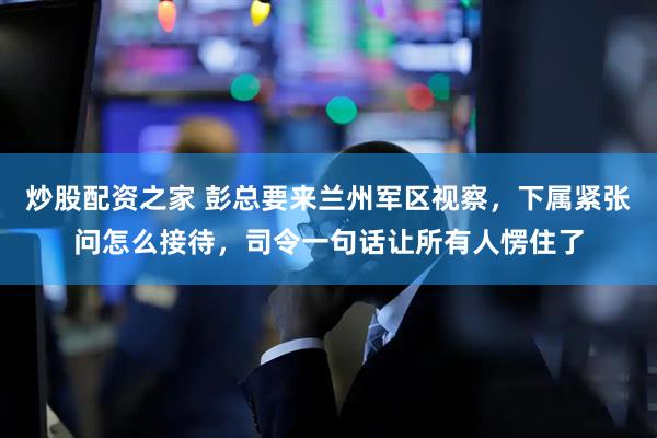 炒股配资之家 彭总要来兰州军区视察，下属紧张问怎么接待，司令一句话让所有人愣住了