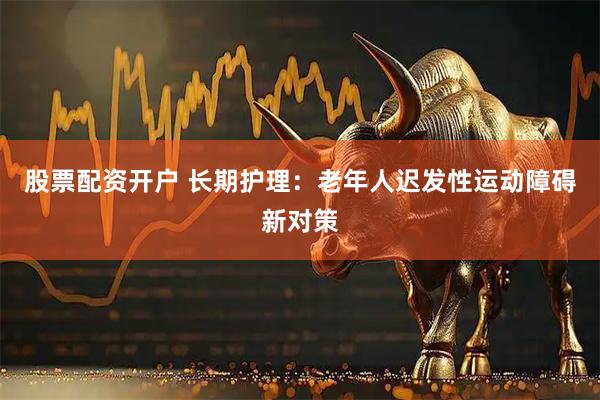 股票配资开户 长期护理:老年人迟发性运动障碍新对策