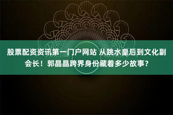 股票配资资讯第一门户网站 从跳水皇后到文化副会长！郭晶晶跨界身份藏着多少故事？