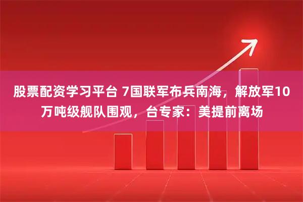 股票配资学习平台 7国联军布兵南海，解放军10万吨级舰队围观，台专家：美提前离场