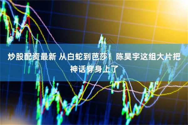 炒股配资最新 从白蛇到芭莎!陈昊宇这组大片把神话穿身上了