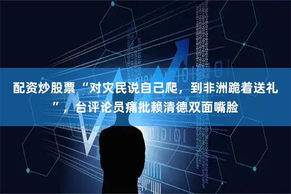 配资炒股票 “对灾民说自己爬，到非洲跪着送礼”，台评论员痛批赖清德双面嘴脸