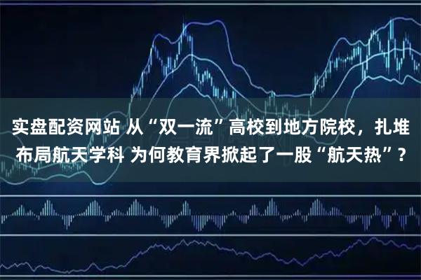 实盘配资网站 从“双一流”高校到地方院校，扎堆布局航天学科 为何教育界掀起了一股“航天热”？
